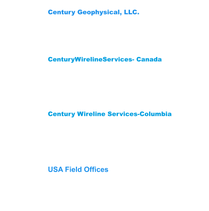 Century Wireline Services-Columbia Street 12 #200-14 Mediterrane Royal Tower1 Flat 1706 Floridablanca,Santander Colombia  681003 Phone: (57) 3222704078-3176451026 CenturyWirelineServices- Canada 209 Spruce Street Red Deer County,  AB T4E 1B4    Canada Phone: (403) 346-5060 Fax: (403) 346-5085  Century Geophysical, LLC. 1223 S. 71st East Ave. Tulsa, OK 74112 USA Phone: (918) 838-9811 Fax: (918)838-1532 USA Field Offices Wichita Falls,Tx 940-733-4534 Gillette, WY: Phone 307-686-8045 Lehi, UT: Phone 307-751-7871