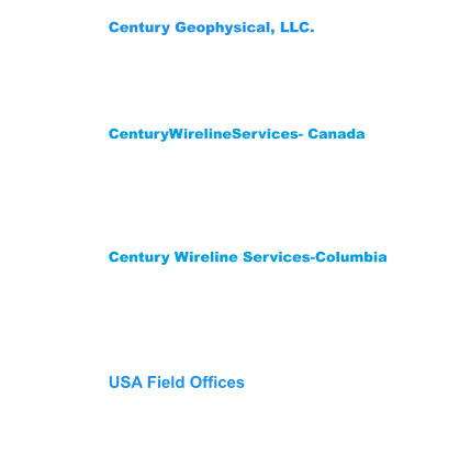 Century Wireline Services-Columbia Street 12 #200-14 Mediterrane Royal Tower1 Flat 1706 Floridablanca,Santander Colombia  681003 Phone: (57) 3222704078-3176451026 CenturyWirelineServices- Canada 209 Spruce Street Red Deer County,  AB T4E 1B4    Canada Phone: (403) 346-5060 Fax: (403) 346-5085  Century Geophysical, LLC. 1223 S. 71st East Ave. Tulsa, OK 74112 USA Phone: (918) 838-9811 Fax: (918)838-1532 USA Field Offices Wichita Falls,Tx 940-733-4534 Gillette, WY: Phone 307-686-8045 Lehi, UT: Phone 307-751-7871