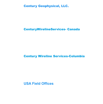 Century Wireline Services-Columbia Street 12 #200-14 Mediterrane Royal Tower1 Flat 1706 Floridablanca,Santander Colombia  681003 Phone: (57) 3222704078-3176451026 CenturyWirelineServices- Canada 209 Spruce Street Red Deer County,  AB T4E 1B4    Canada Phone: (403) 346-5060 Fax: (403) 346-5085  Century Geophysical, LLC. 1223 S. 71st East Ave. Tulsa, OK 74112 USA Phone: (918) 838-9811 Fax: (918)838-1532 USA Field Offices Wichita Falls,Tx 940-733-4534 Gillette, WY: Phone 307-686-8045 Lehi, UT: Phone 307-751-7871